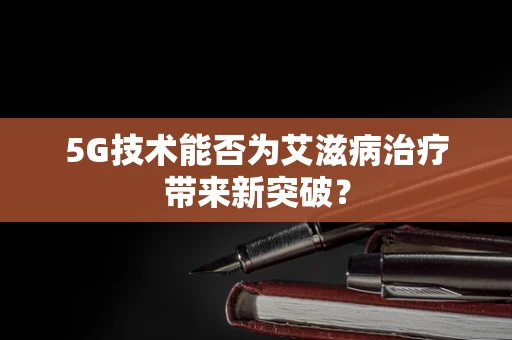 5G技术能否为艾滋病治疗带来新突破？