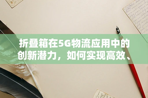 折叠箱在5G物流应用中的创新潜力，如何实现高效、智能的折叠与展开？