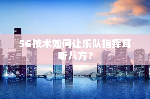 5G技术如何让乐队指挥耳听八方？