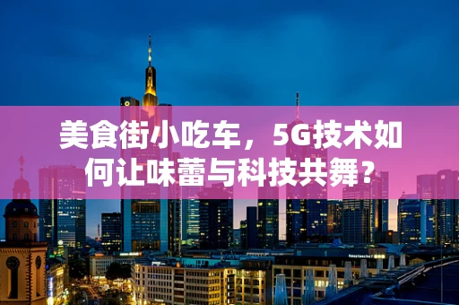 美食街小吃车，5G技术如何让味蕾与科技共舞？