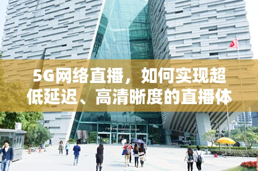 5G网络直播，如何实现超低延迟、高清晰度的直播体验？
