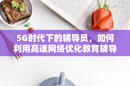 5G时代下的辅导员，如何利用高速网络优化教育辅导体验？