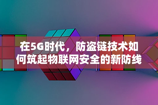 在5G时代，防盗链技术如何筑起物联网安全的新防线？