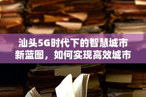 汕头5G时代下的智慧城市新蓝图，如何实现高效城市管理？