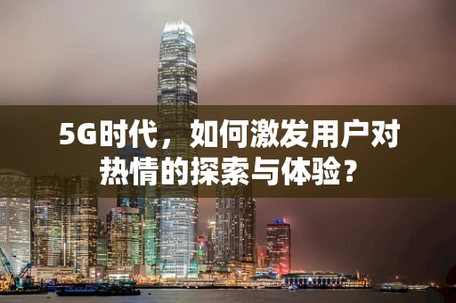 5G时代，如何激发用户对热情的探索与体验？