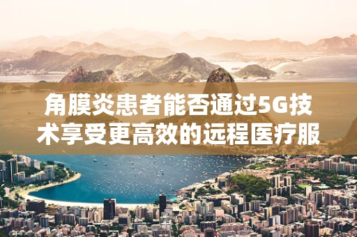 角膜炎患者能否通过5G技术享受更高效的远程医疗服务？