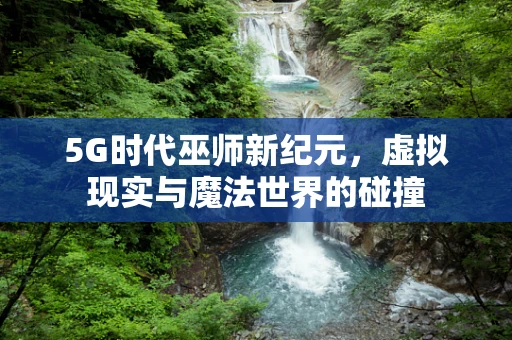 5G时代巫师新纪元，虚拟现实与魔法世界的碰撞