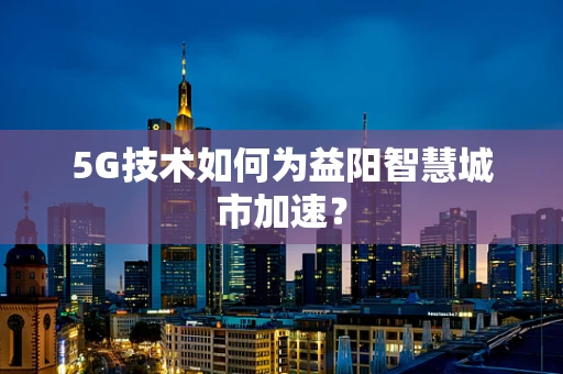 5G技术如何为益阳智慧城市加速？
