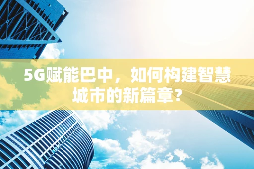 5G赋能巴中，如何构建智慧城市的新篇章？