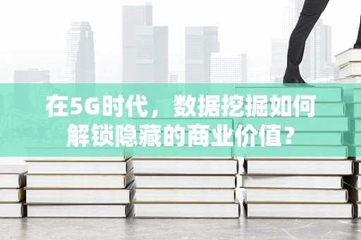 在5G时代，数据挖掘如何解锁隐藏的商业价值？