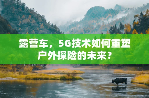露营车，5G技术如何重塑户外探险的未来？