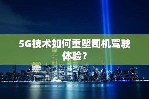5G技术如何重塑司机驾驶体验？