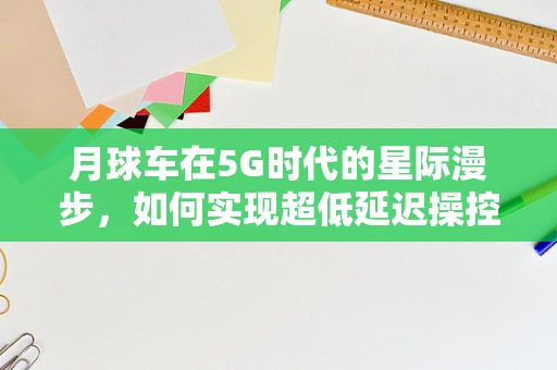 月球车在5G时代的星际漫步，如何实现超低延迟操控？