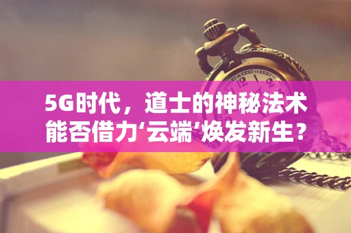 5G时代，道士的神秘法术能否借力‘云端’焕发新生？
