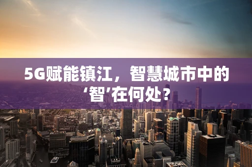 5G赋能镇江，智慧城市中的‘智’在何处？