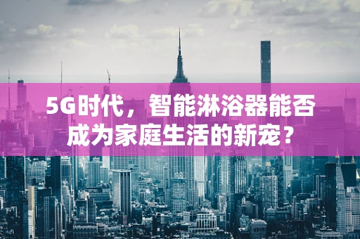 5G时代，智能淋浴器能否成为家庭生活的新宠？