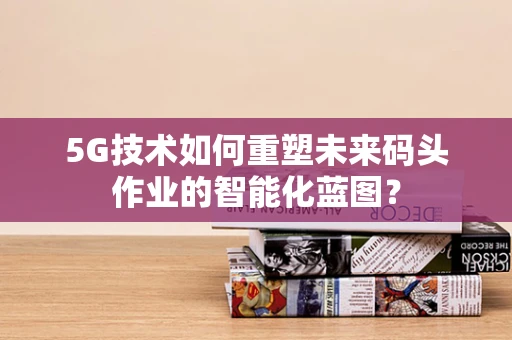 5G技术如何重塑未来码头作业的智能化蓝图？
