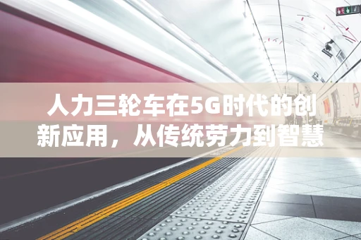 人力三轮车在5G时代的创新应用，从传统劳力到智慧物流的转型