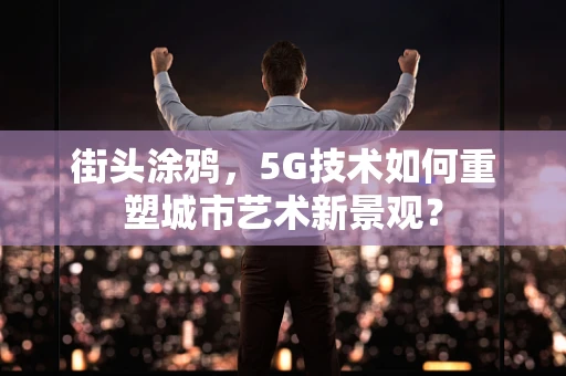街头涂鸦，5G技术如何重塑城市艺术新景观？