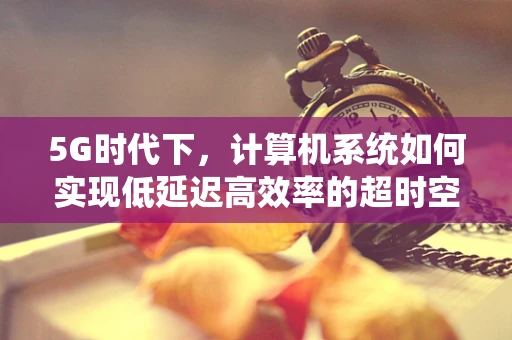 5G时代下，计算机系统如何实现低延迟高效率的超时空交互？