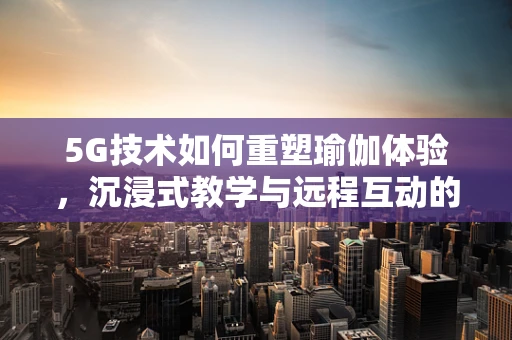 5G技术如何重塑瑜伽体验，沉浸式教学与远程互动的未来？