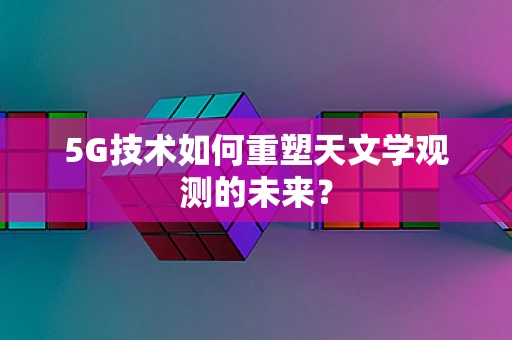 5G技术如何重塑天文学观测的未来？