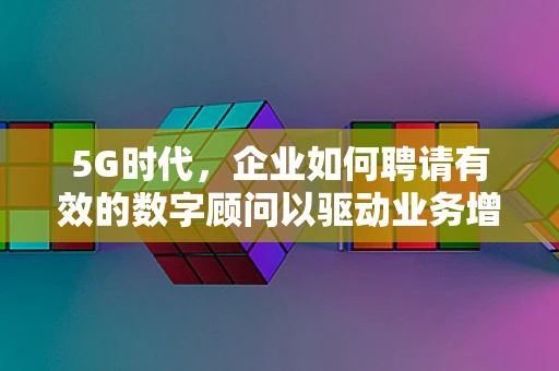 5G时代，企业如何聘请有效的数字顾问以驱动业务增长？