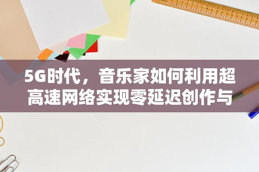 5G时代，音乐家如何利用超高速网络实现零延迟创作与表演？