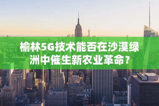 榆林5G技术能否在沙漠绿洲中催生新农业革命？