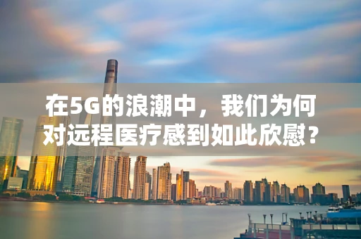在5G的浪潮中，我们为何对远程医疗感到如此欣慰？