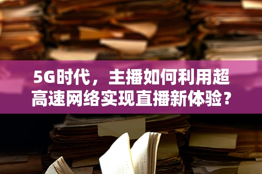 5G时代，主播如何利用超高速网络实现直播新体验？