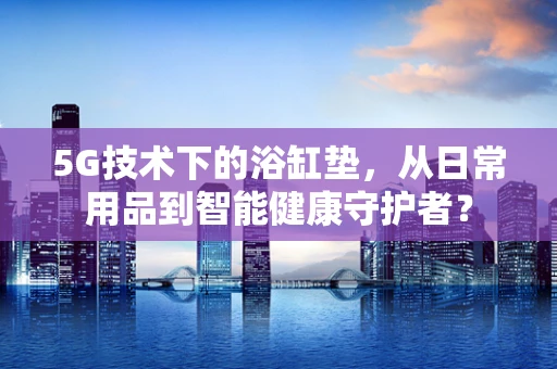 5G技术下的浴缸垫，从日常用品到智能健康守护者？