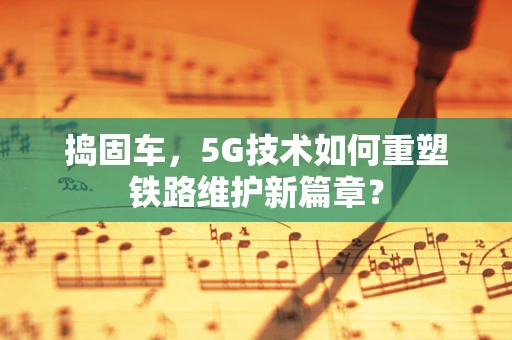 捣固车，5G技术如何重塑铁路维护新篇章？