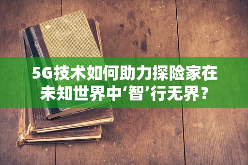 5G技术如何助力探险家在未知世界中‘智’行无界？