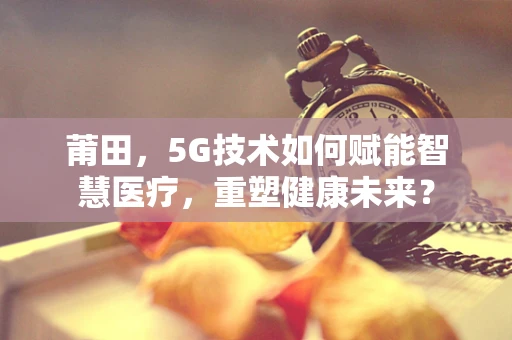莆田，5G技术如何赋能智慧医疗，重塑健康未来？