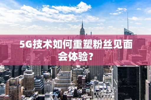 5G技术如何重塑粉丝见面会体验？