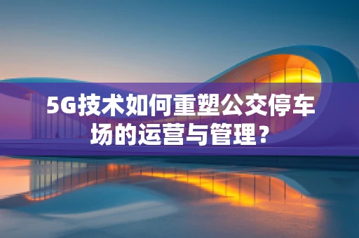 5G技术如何重塑公交停车场的运营与管理？