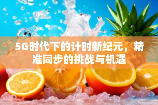 5G时代下的计时新纪元，精准同步的挑战与机遇