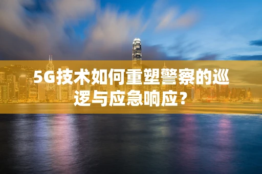 5G技术如何重塑警察的巡逻与应急响应？
