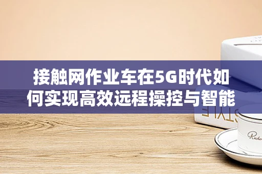 接触网作业车在5G时代如何实现高效远程操控与智能运维？