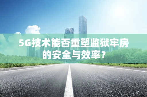 5G技术能否重塑监狱牢房的安全与效率？