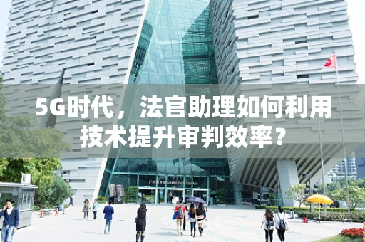 5G时代，法官助理如何利用技术提升审判效率？