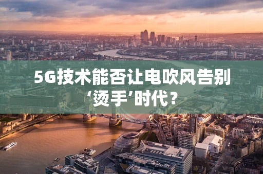 5G技术能否让电吹风告别‘烫手’时代？