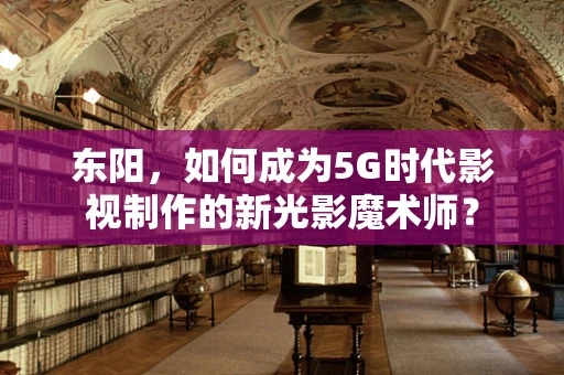 东阳，如何成为5G时代影视制作的新光影魔术师？