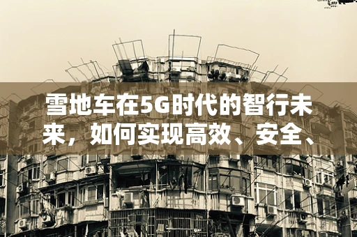 雪地车在5G时代的智行未来，如何实现高效、安全、智能的雪地作业？