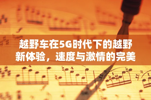 越野车在5G时代下的越野新体验，速度与激情的完美融合
