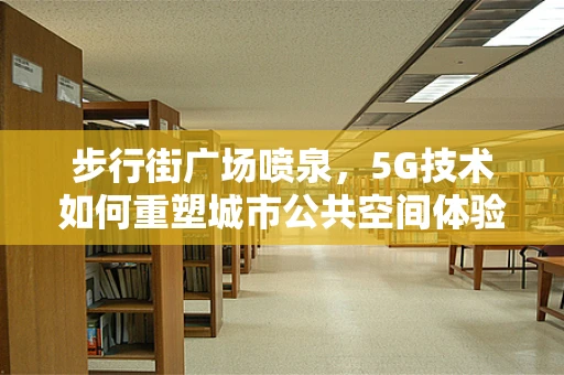 步行街广场喷泉，5G技术如何重塑城市公共空间体验？