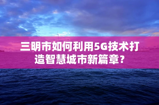 三明市如何利用5G技术打造智慧城市新篇章？