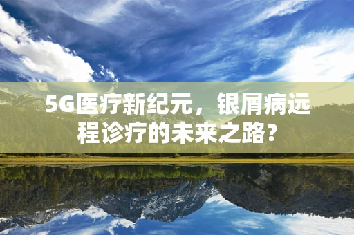 5G医疗新纪元，银屑病远程诊疗的未来之路？