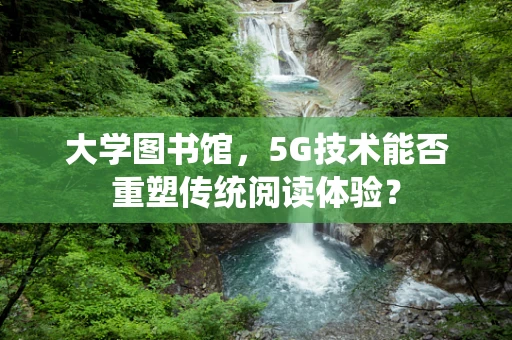 大学图书馆，5G技术能否重塑传统阅读体验？